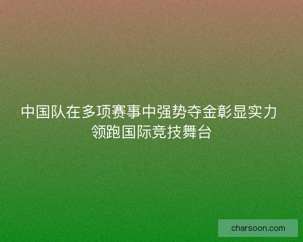 中国队在多项赛事中强势夺金彰显实力 领跑国际竞技舞台